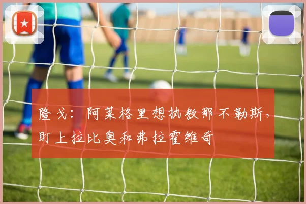 隆戈：阿莱格里想执教那不勒斯，盯上拉比奥和弗拉霍维奇
