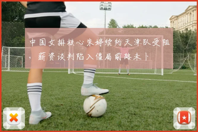 中国女排核心朱婷续约天津队受阻，薪资谈判陷入僵局前路未卜
