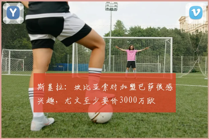 斯基拉：坎比亚索对加盟巴萨很感兴趣，尤文至少要价3000万欧