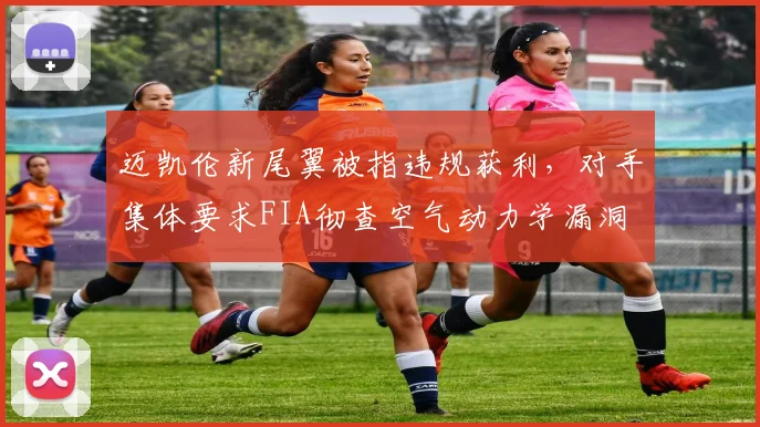 迈凯伦新尾翼被指违规获利，对手集体要求FIA彻查空气动力学漏洞