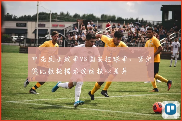 申花反击效率vs国安控球率,京沪德比数据揭示攻防核心差异