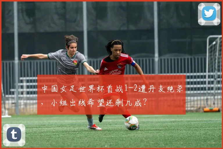 中国女足世界杯首战1-2遭丹麦绝杀，小组出线希望还剩几成？